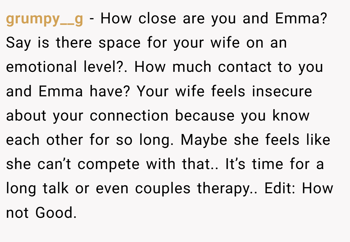 grumpy__g − How close are you and Emma? Say is there space for your wife on an emotional level?. How much contact to you and Emma have? Your wife feels insecure about your connection because you know each other for so long. Maybe she feels like she can’t compete with that.. It’s time for a long talk or even couples therapy.. Edit: How not Good.