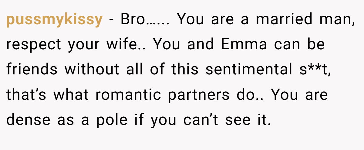 pussmykissy − Bro…... You are a married man, respect your wife.. You and Emma can be friends without all of this sentimental s**t, that’s what romantic partners do.. You are dense as a pole if you can’t see it.