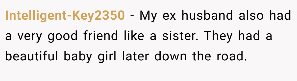 Intelligent-Key2350 − My ex husband also had a very good friend like a sister. They had a beautiful baby girl later down the road.