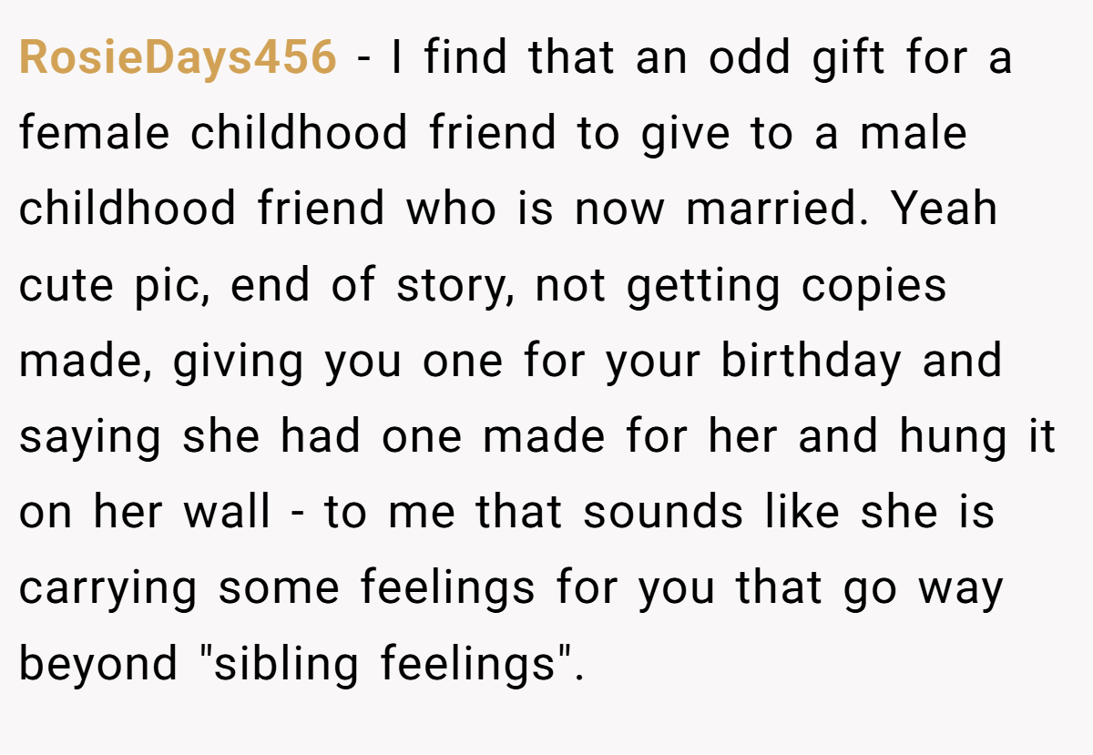 RosieDays456 − I find that an odd gift for a female childhood friend to give to a male childhood friend who is now married. Yeah cute pic, end of story, not getting copies made, giving you one for your birthday and saying she had one made for her and hung it on her wall - to me that sounds like she is carrying some feelings for you that go way beyond 