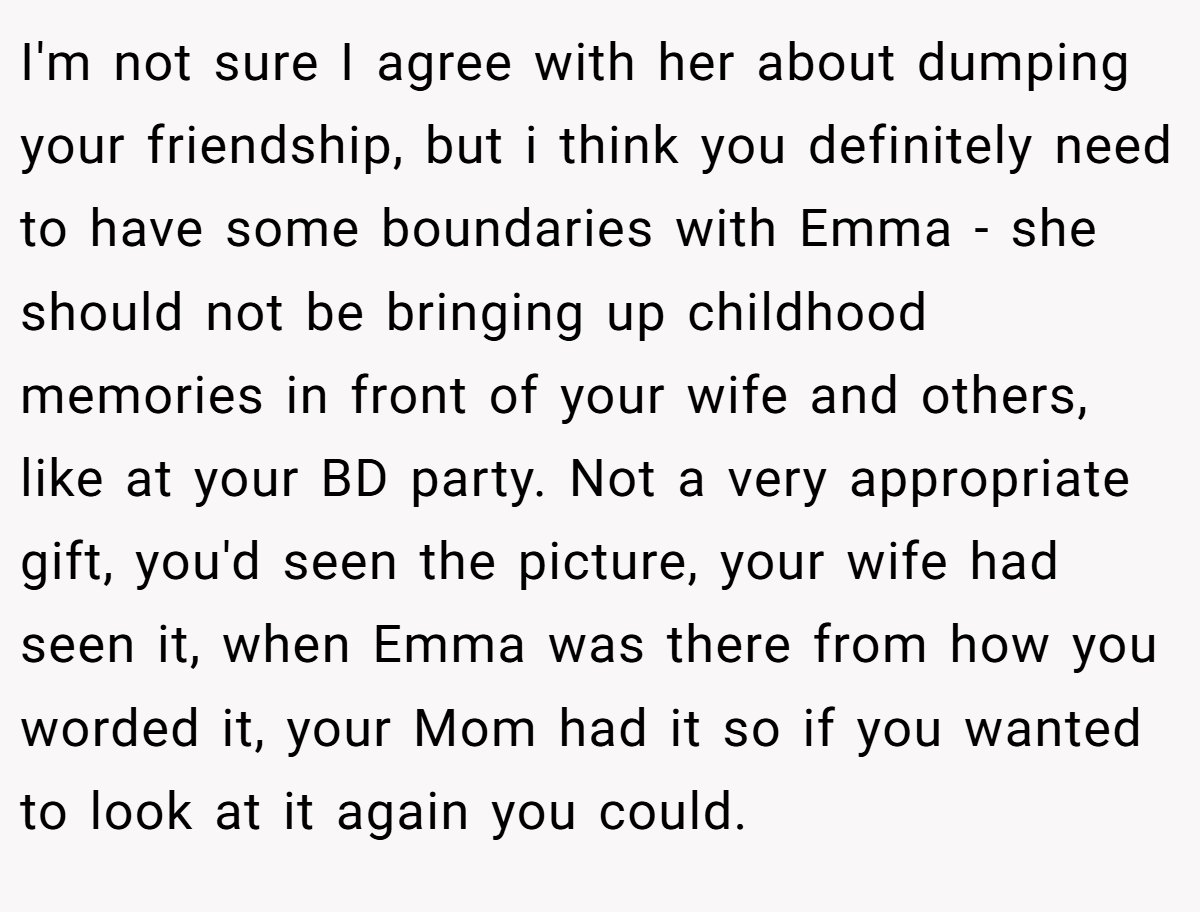 I'm not sure I agree with her about dumping your friendship, but i think you definitely need to have some boundaries with Emma - she should not be bringing up childhood memories in front of your wife and others, like at your BD party. Not a very appropriate gift, you'd seen the picture, your wife had seen it, when Emma was there from how you worded it, your Mom had it so if you wanted to look at it again you could.