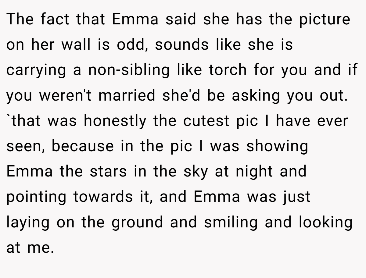 The fact that Emma said she has the picture on her wall is odd, sounds like she is carrying a non-sibling like torch for you and if you weren't married she'd be asking you out. `that was honestly the cutest pic I have ever seen, because in the pic I was showing Emma the stars in the sky at night and pointing towards it, and Emma was just laying on the ground and smiling and looking at me.
