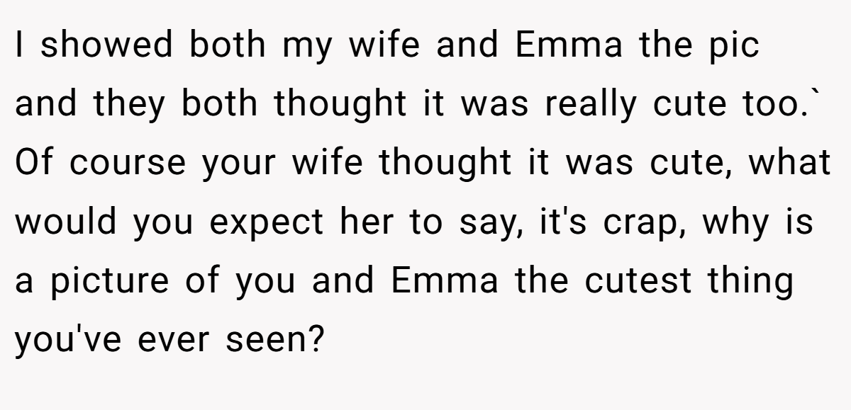 I showed both my wife and Emma the pic and they both thought it was really cute too.` Of course your wife thought it was cute, what would you expect her to say, it's crap, why is a picture of you and Emma the cutest thing you've ever seen?