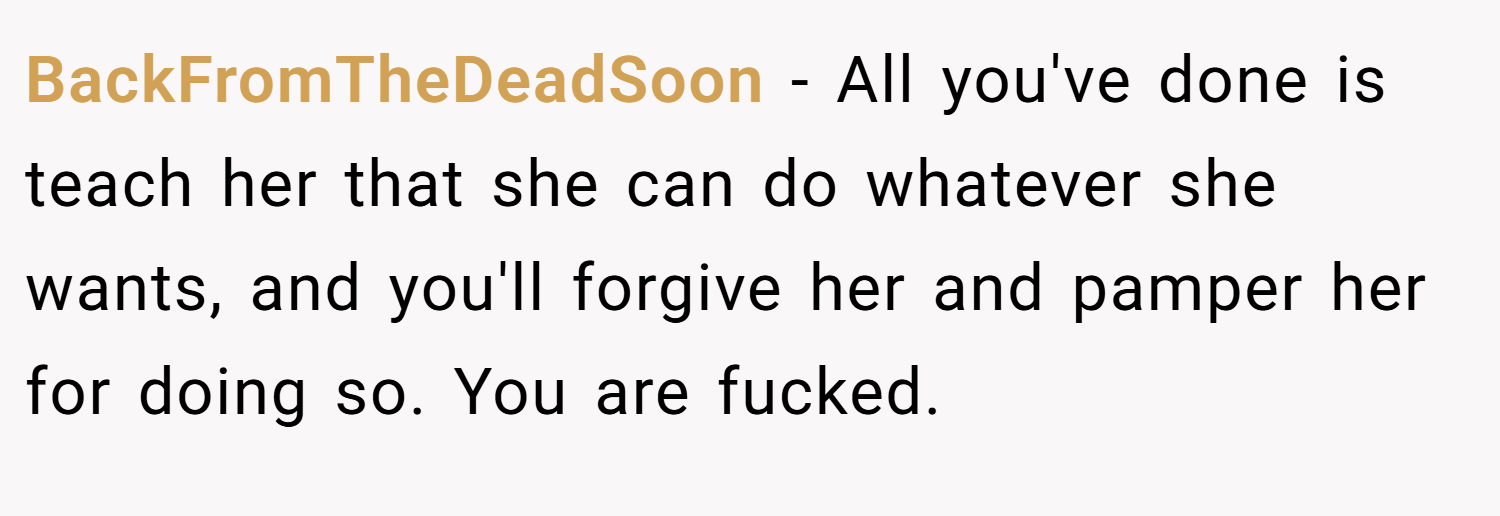 BackFromTheDeadSoon − All you've done is teach her that she can do whatever she wants, and you'll forgive her and pamper her for doing so. You are fucked.