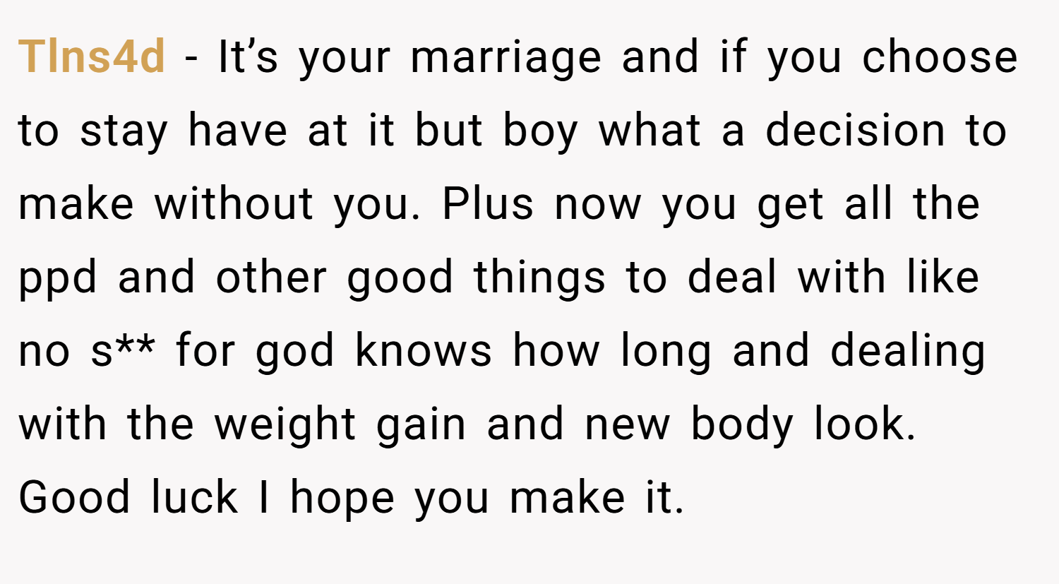 Tlns4d − It’s your marriage and if you choose to stay have at it but boy what a decision to make without you. Plus now you get all the ppd and other good things to deal with like no s** for god knows how long and dealing with the weight gain and new body look. Good luck I hope you make it.