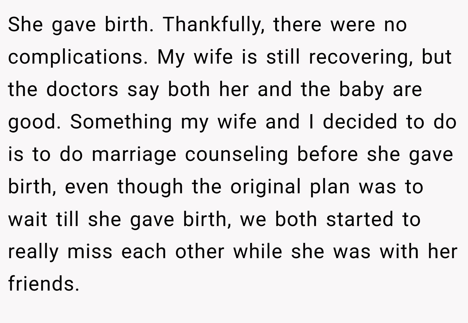 She gave birth. Thankfully, there were no complications. My wife is still recovering, but the doctors say both her and the baby are good. Something my wife and I decided to do is to do marriage counseling before she gave birth, even though the original plan was to wait till she gave birth, we both started to really miss each other while she was with her friends.