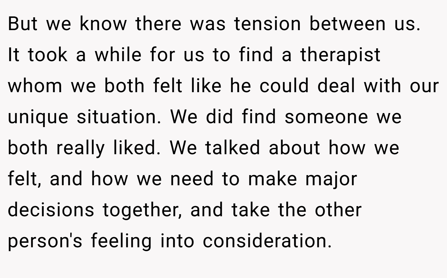 But we know there was tension between us. It took a while for us to find a therapist whom we both felt like he could deal with our unique situation. We did find someone we both really liked. We talked about how we felt, and how we need to make major decisions together, and take the other person's feeling into consideration.