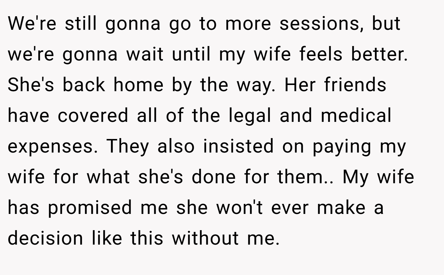 We're still gonna go to more sessions, but we're gonna wait until my wife feels better. She's back home by the way. Her friends have covered all of the legal and medical expenses. They also insisted on paying my wife for what she's done for them.. My wife has promised me she won't ever make a decision like this without me.