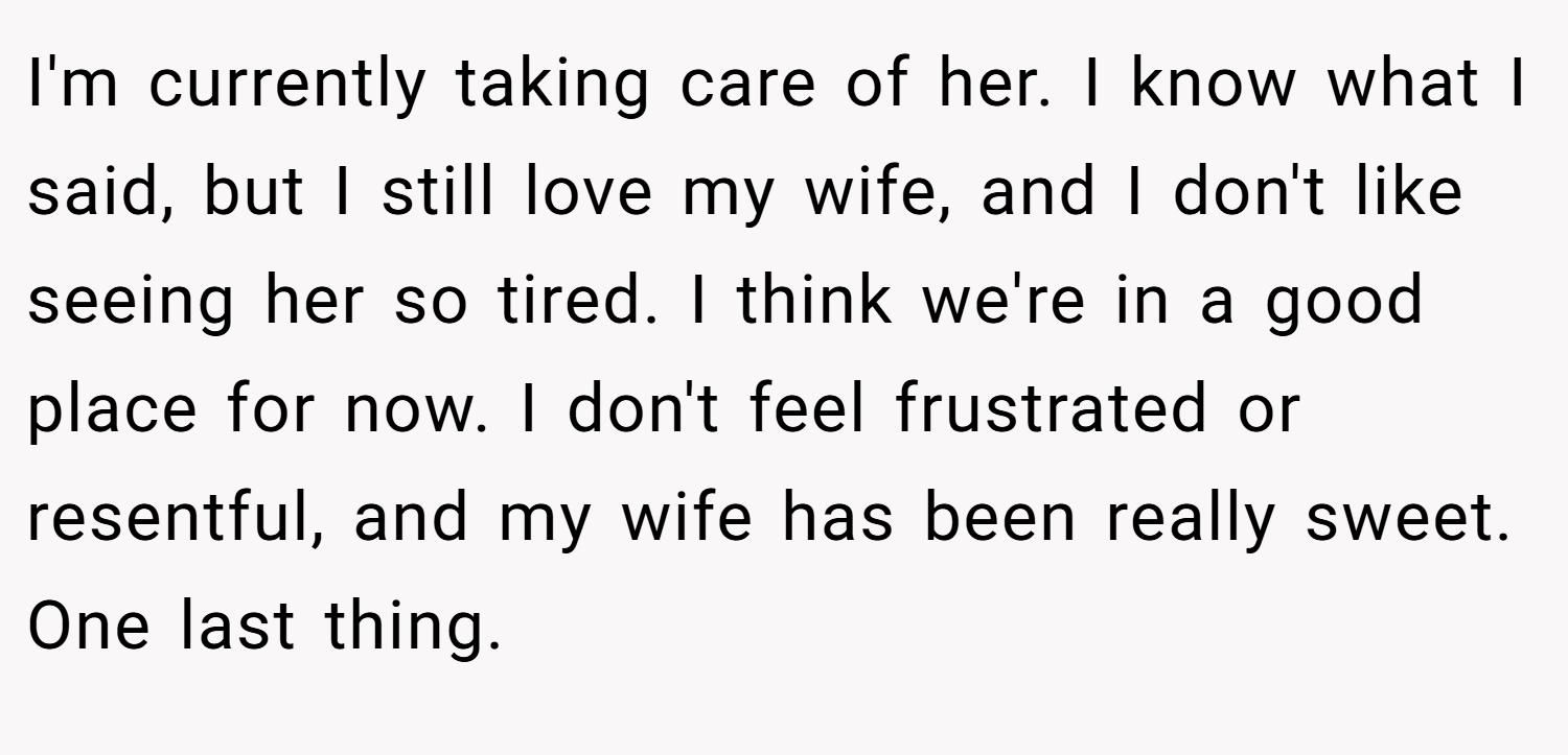 I'm currently taking care of her. I know what I said, but I still love my wife, and I don't like seeing her so tired. I think we're in a good place for now. I don't feel frustrated or resentful, and my wife has been really sweet. One last thing.