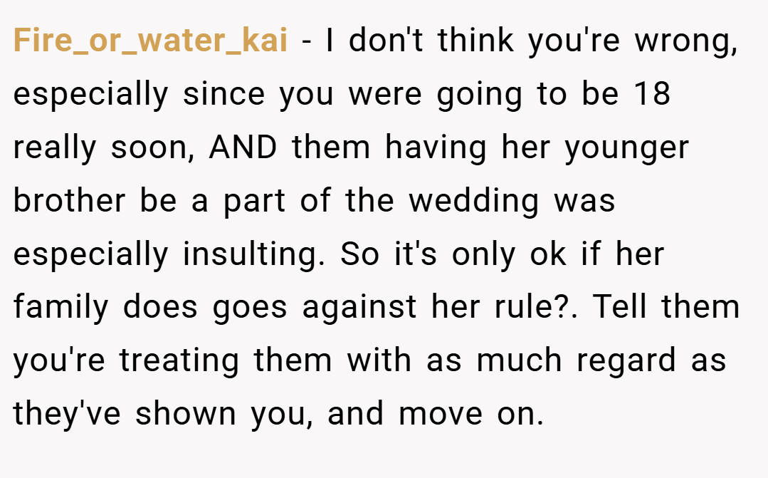 Fire_or_water_kai − I don't think you're wrong, especially since you were going to be 18 really soon, AND them having her younger brother be a part of the wedding was especially insulting. So it's only ok if her family does goes against her rule?. Tell them you're treating them with as much regard as they've shown you, and move on.