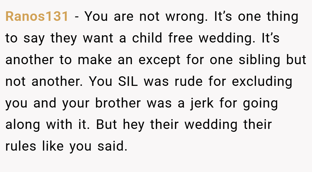 Ranos131 − You are not wrong. It’s one thing to say they want a child free wedding. It’s another to make an except for one sibling but not another. You SIL was rude for excluding you and your brother was a jerk for going along with it. But hey their wedding their rules like you said.