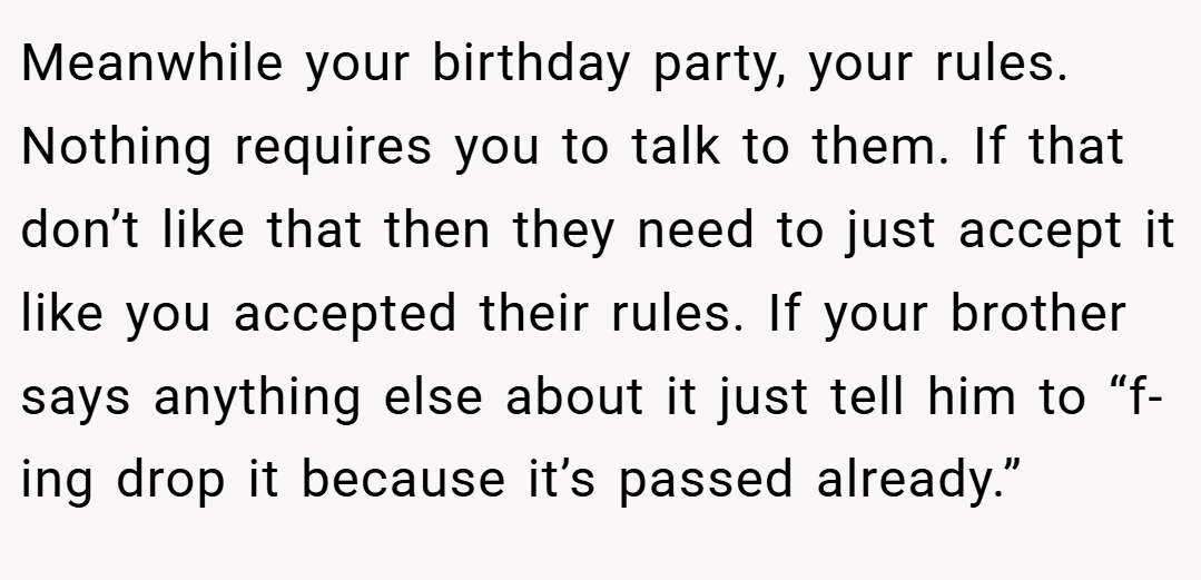 Meanwhile your birthday party, your rules. Nothing requires you to talk to them. If that don’t like that then they need to just accept it like you accepted their rules. If your brother says anything else about it just tell him to “f-ing drop it because it’s passed already.”