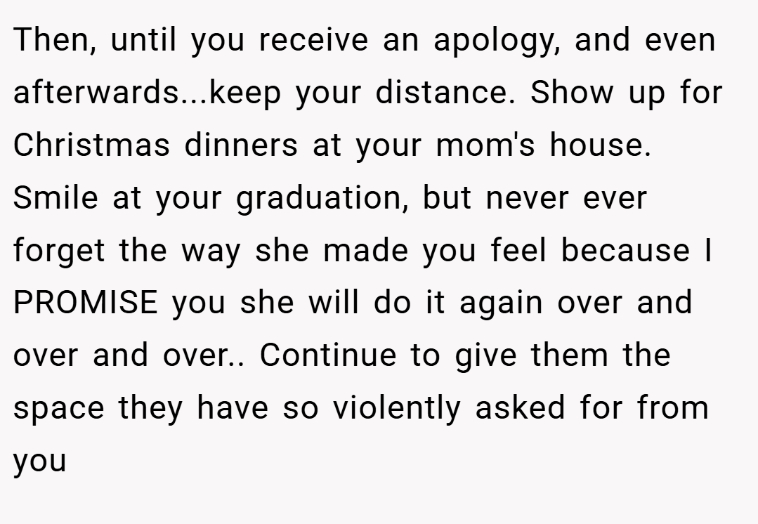 Then, until you receive an apology, and even afterwards...keep your distance. Show up for Christmas dinners at your mom's house. Smile at your graduation, but never ever forget the way she made you feel because I PROMISE you she will do it again over and over and over.. Continue to give them the space they have so violently asked for from you