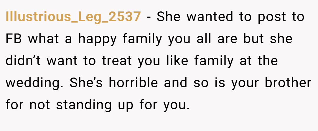 Illustrious_Leg_2537 − She wanted to post to FB what a happy family you all are but she didn’t want to treat you like family at the wedding. She’s horrible and so is your brother for not standing up for you.