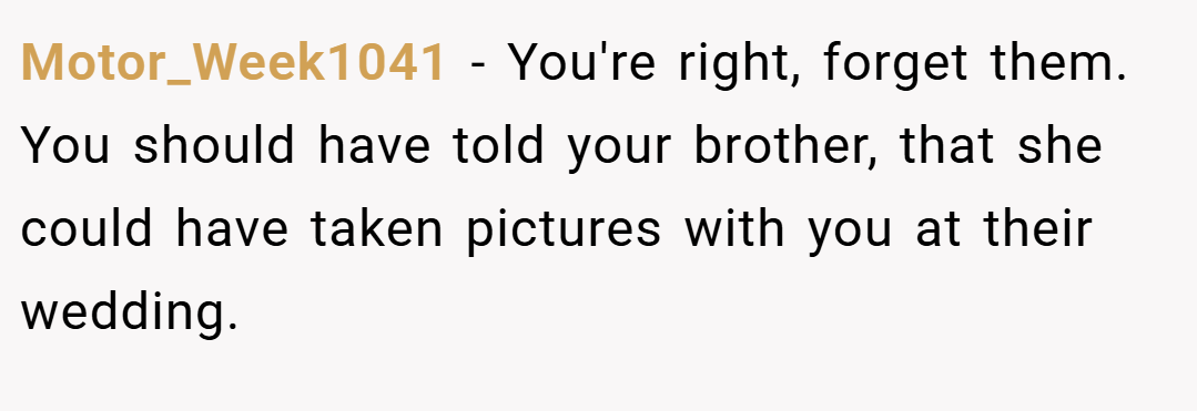 Motor_Week1041 − You're right, forget them. You should have told your brother, that she could have taken pictures with you at their wedding.