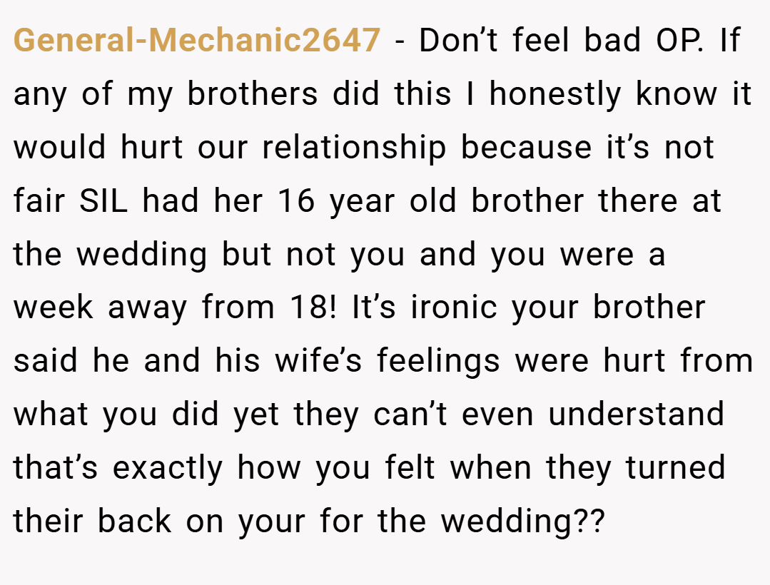 General-Mechanic2647 − Don’t feel bad OP. If any of my brothers did this I honestly know it would hurt our relationship because it’s not fair SIL had her 16 year old brother there at the wedding but not you and you were a week away from 18! It’s ironic your brother said he and his wife’s feelings were hurt from what you did yet they can’t even understand that’s exactly how you felt when they turned their back on your for the wedding??