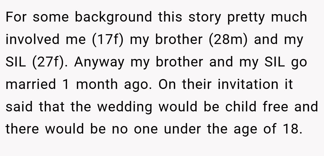 For some background this story pretty much involved me (17f) my brother (28m) and my SIL (27f). Anyway my brother and my SIL go married 1 month ago. On their invitation it said that the wedding would be child free and there would be no one under the age of 18.