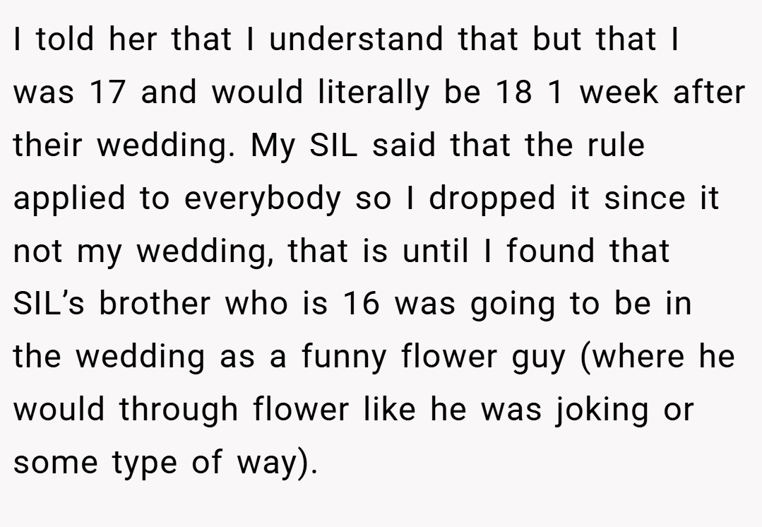 I told her that I understand that but that I was 17 and would literally be 18 1 week after their wedding. My SIL said that the rule applied to everybody so I dropped it since it not my wedding, that is until I found that SIL’s brother who is 16 was going to be in the wedding as a funny flower guy (where he would through flower like he was joking or some type of way).