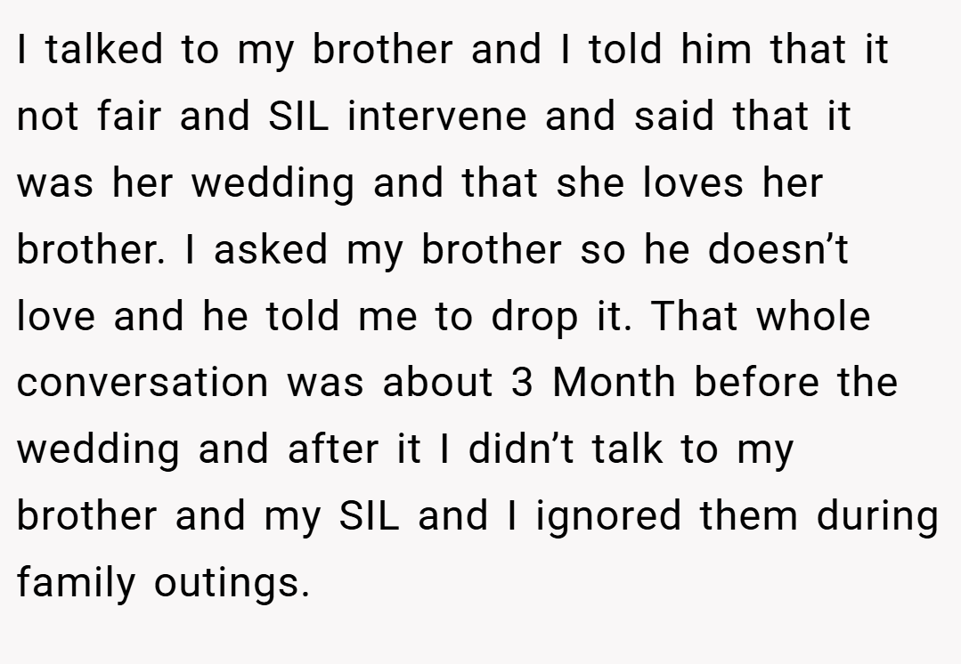 I talked to my brother and I told him that it not fair and SIL intervene and said that it was her wedding and that she loves her brother. I asked my brother so he doesn’t love and he told me to drop it. That whole conversation was about 3 Month before the wedding and after it I didn’t talk to my brother and my SIL and I ignored them during family outings.
