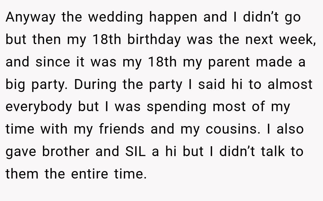 Anyway the wedding happen and I didn’t go but then my 18th birthday was the next week, and since it was my 18th my parent made a big party. During the party I said hi to almost everybody but I was spending most of my time with my friends and my cousins. I also gave brother and SIL a hi but I didn’t talk to them the entire time.