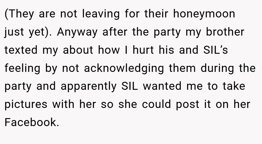 (They are not leaving for their honeymoon just yet). Anyway after the party my brother texted my about how I hurt his and SIL’s feeling by not acknowledging them during the party and apparently SIL wanted me to take pictures with her so she could post it on her Facebook.