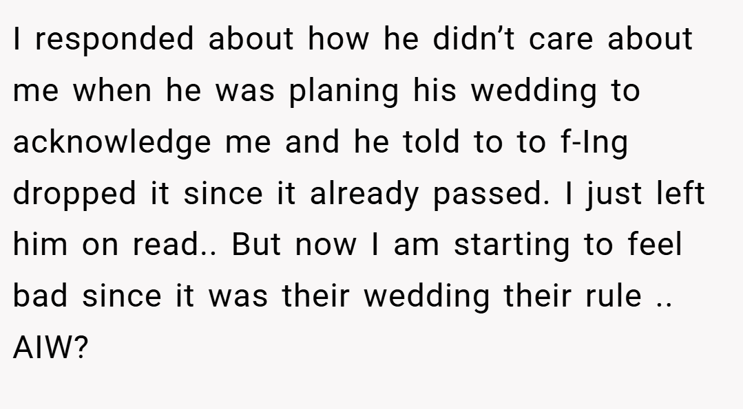 I responded about how he didn’t care about me when he was planing his wedding to acknowledge me and he told to to f-Ing dropped it since it already passed. I just left him on read.. But now I am starting to feel bad since it was their wedding their rule .. AIW?