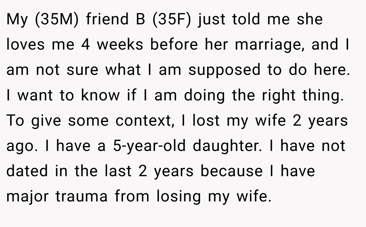 My (35M) friend B (35F) just told me she loves me 4 weeks before her marriage, and I am not sure what I am supposed to do here. I want to know if I am doing the right thing. To give some context, I lost my wife 2 years ago. I have a 5-year-old daughter. I have not dated in the last 2 years because I have major trauma from losing my wife.