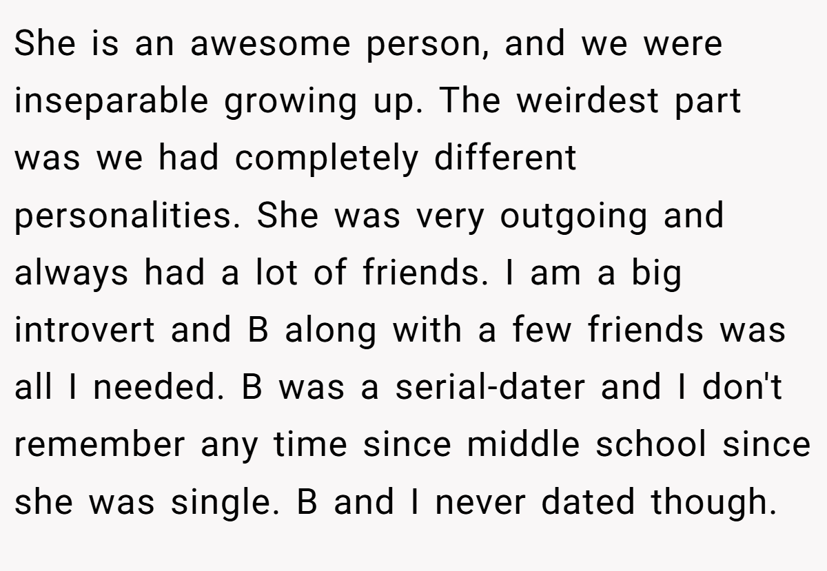 She is an awesome person, and we were inseparable growing up. The weirdest part was we had completely different personalities. She was very outgoing and always had a lot of friends. I am a big introvert and B along with a few friends was all I needed. B was a serial-dater and I don't remember any time since middle school since she was single. B and I never dated though.