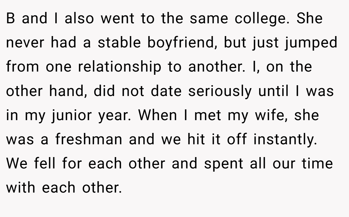 B and I also went to the same college. She never had a stable boyfriend, but just jumped from one relationship to another. I, on the other hand, did not date seriously until I was in my junior year. When I met my wife, she was a freshman and we hit it off instantly. We fell for each other and spent all our time with each other.