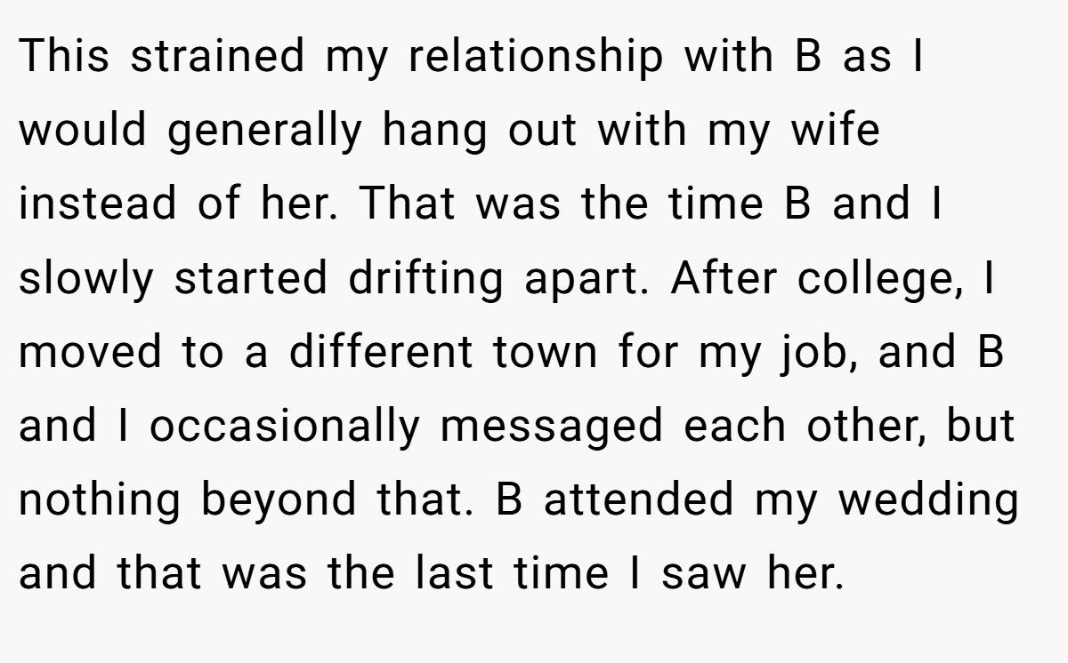 This strained my relationship with B as I would generally hang out with my wife instead of her. That was the time B and I slowly started drifting apart. After college, I moved to a different town for my job, and B and I occasionally messaged each other, but nothing beyond that. B attended my wedding and that was the last time I saw her.