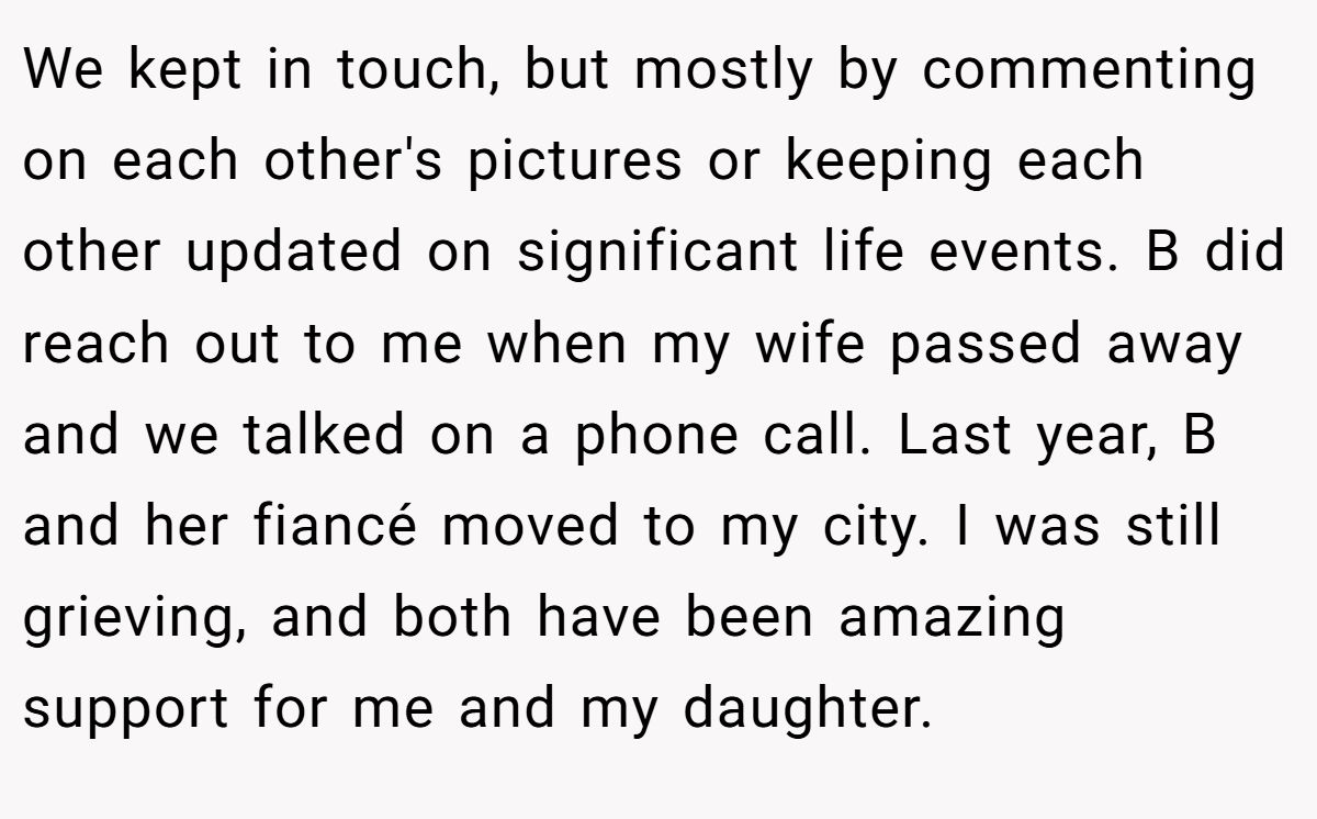 We kept in touch, but mostly by commenting on each other's pictures or keeping each other updated on significant life events. B did reach out to me when my wife passed away and we talked on a phone call. Last year, B and her fiancé moved to my city. I was still grieving, and both have been amazing support for me and my daughter.