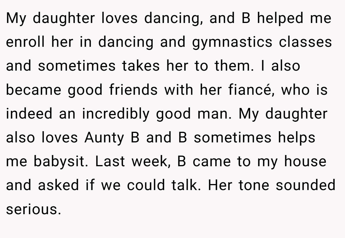 My daughter loves dancing, and B helped me enroll her in dancing and gymnastics classes and sometimes takes her to them. I also became good friends with her fiancé, who is indeed an incredibly good man. My daughter also loves Aunty B and B sometimes helps me babysit. Last week, B came to my house and asked if we could talk. Her tone sounded serious.
