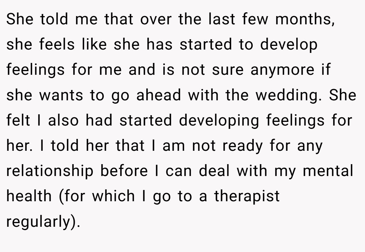 She told me that over the last few months, she feels like she has started to develop feelings for me and is not sure anymore if she wants to go ahead with the wedding. She felt I also had started developing feelings for her. I told her that I am not ready for any relationship before I can deal with my mental health (for which I go to a therapist regularly).