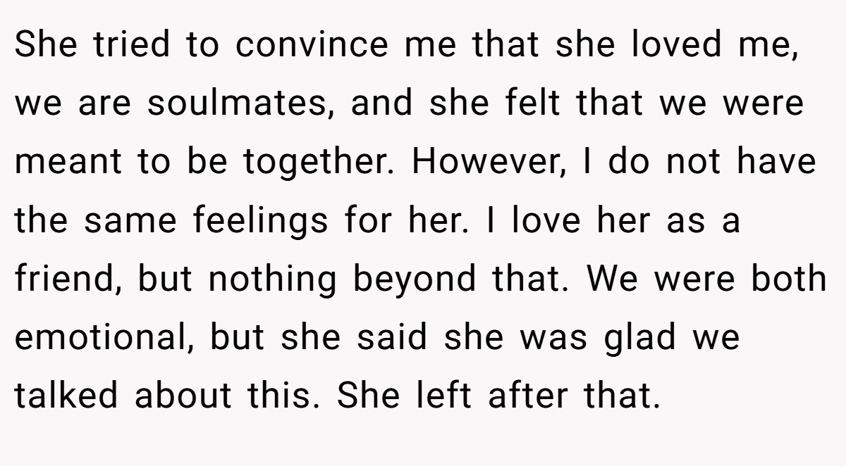 She tried to convince me that she loved me, we are soulmates, and she felt that we were meant to be together. However, I do not have the same feelings for her. I love her as a friend, but nothing beyond that. We were both emotional, but she said she was glad we talked about this. She left after that.