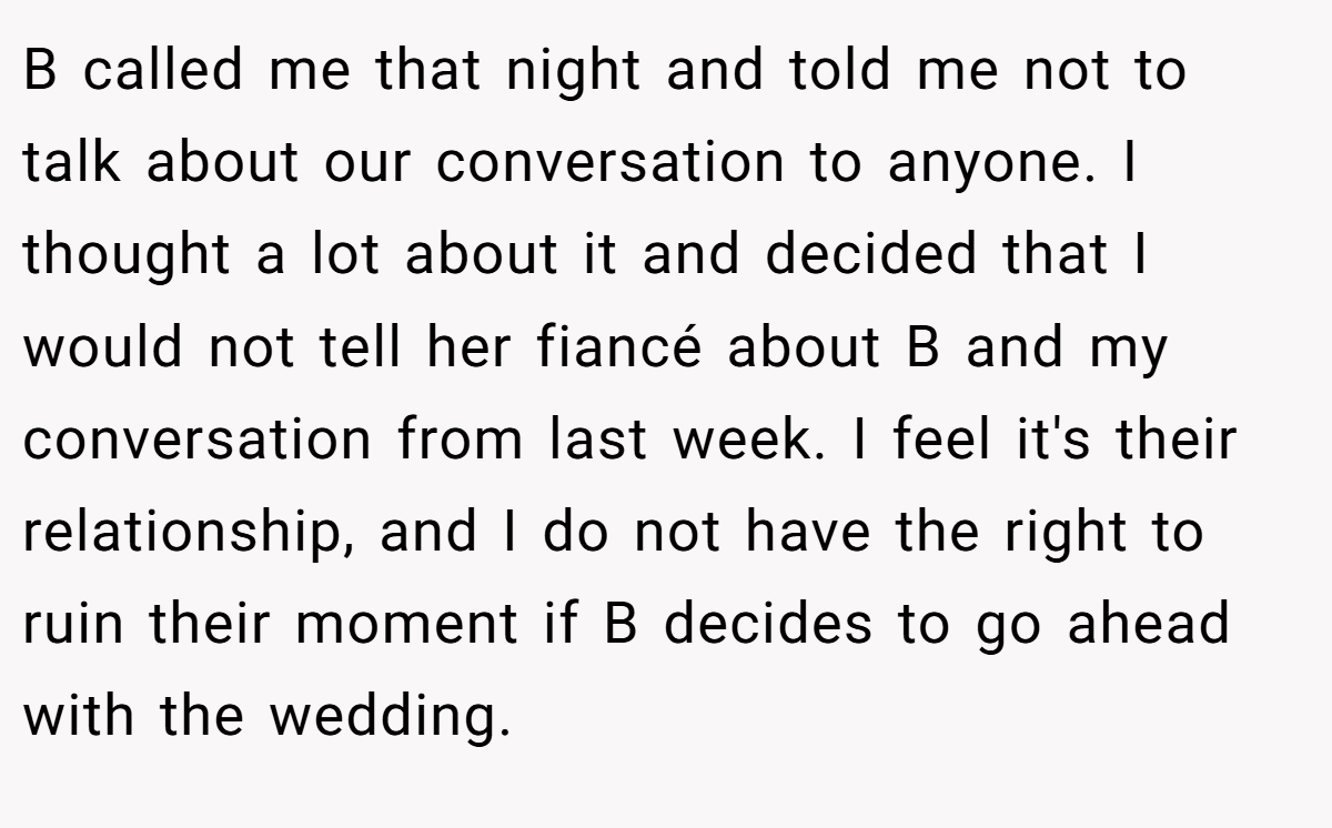 B called me that night and told me not to talk about our conversation to anyone. I thought a lot about it and decided that I would not tell her fiancé about B and my conversation from last week. I feel it's their relationship, and I do not have the right to ruin their moment if B decides to go ahead with the wedding.