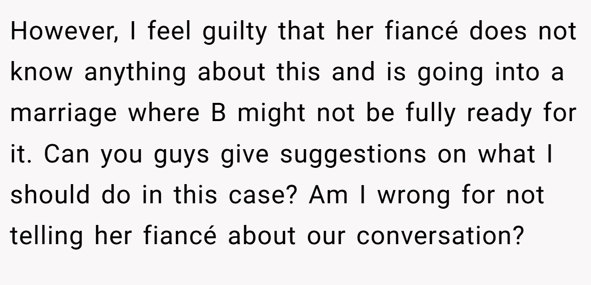 However, I feel guilty that her fiancé does not know anything about this and is going into a marriage where B might not be fully ready for it. Can you guys give suggestions on what I should do in this case? Am I wrong for not telling her fiancé about our conversation?