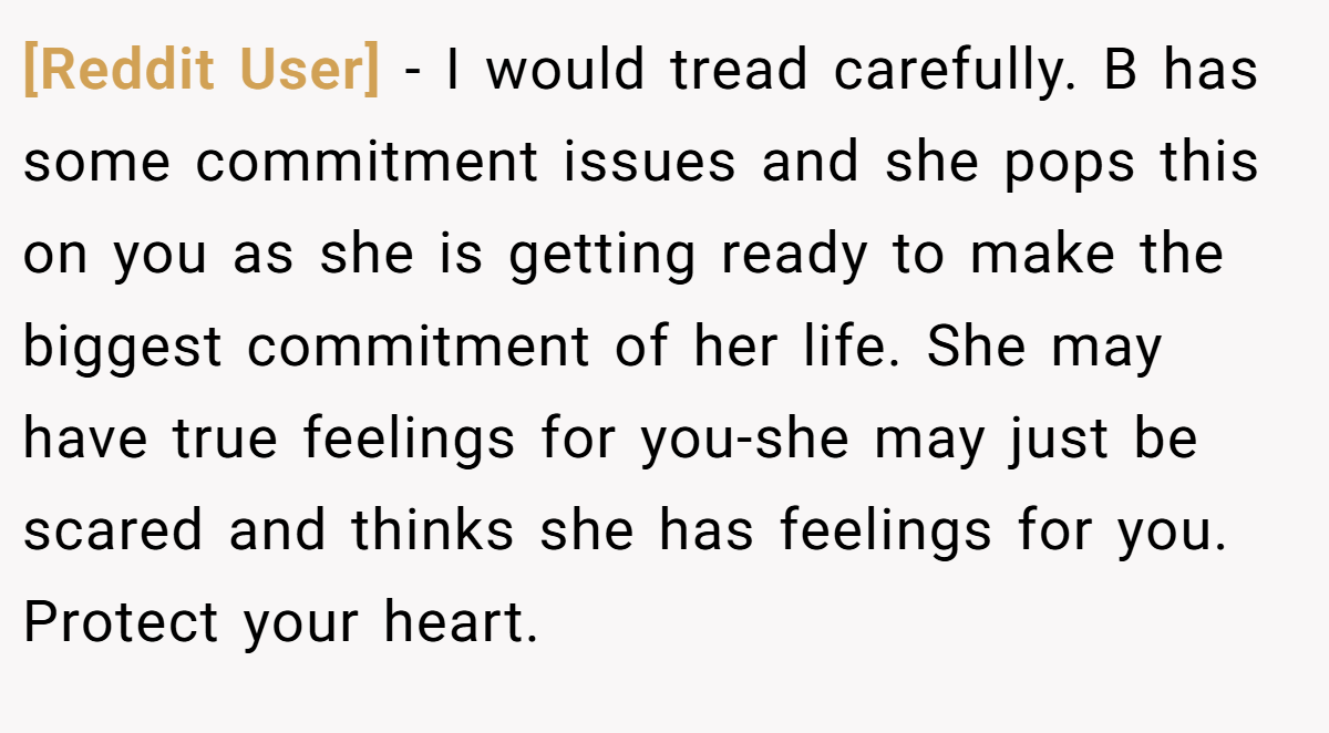 [Reddit User] − I would tread carefully. B has some commitment issues and she pops this on you as she is getting ready to make the biggest commitment of her life. She may have true feelings for you-she may just be scared and thinks she has feelings for you. Protect your heart.