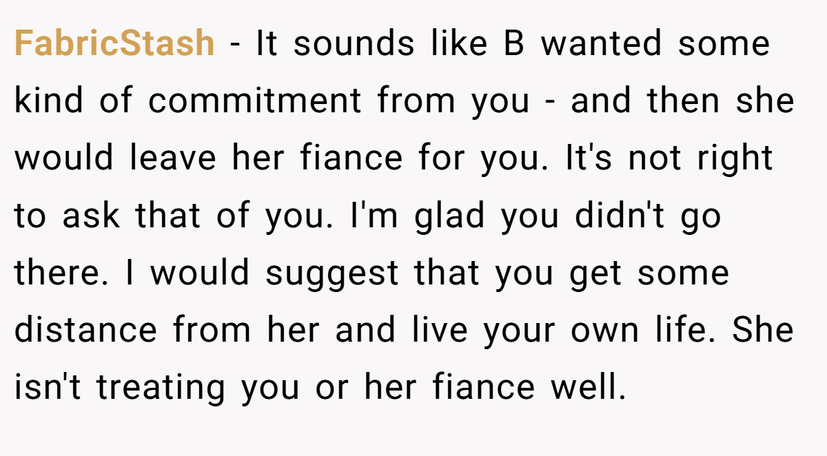 FabricStash − It sounds like B wanted some kind of commitment from you - and then she would leave her fiance for you. It's not right to ask that of you. I'm glad you didn't go there. I would suggest that you get some distance from her and live your own life. She isn't treating you or her fiance well.