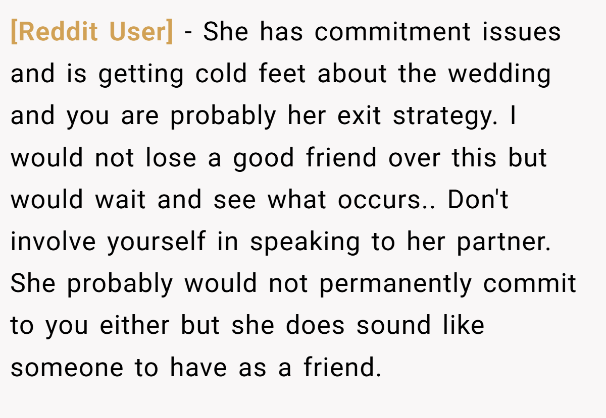 [Reddit User] − She has commitment issues and is getting cold feet about the wedding and you are probably her exit strategy. I would not lose a good friend over this but would wait and see what occurs.. Don't involve yourself in speaking to her partner. She probably would not permanently commit to you either but she does sound like someone to have as a friend.