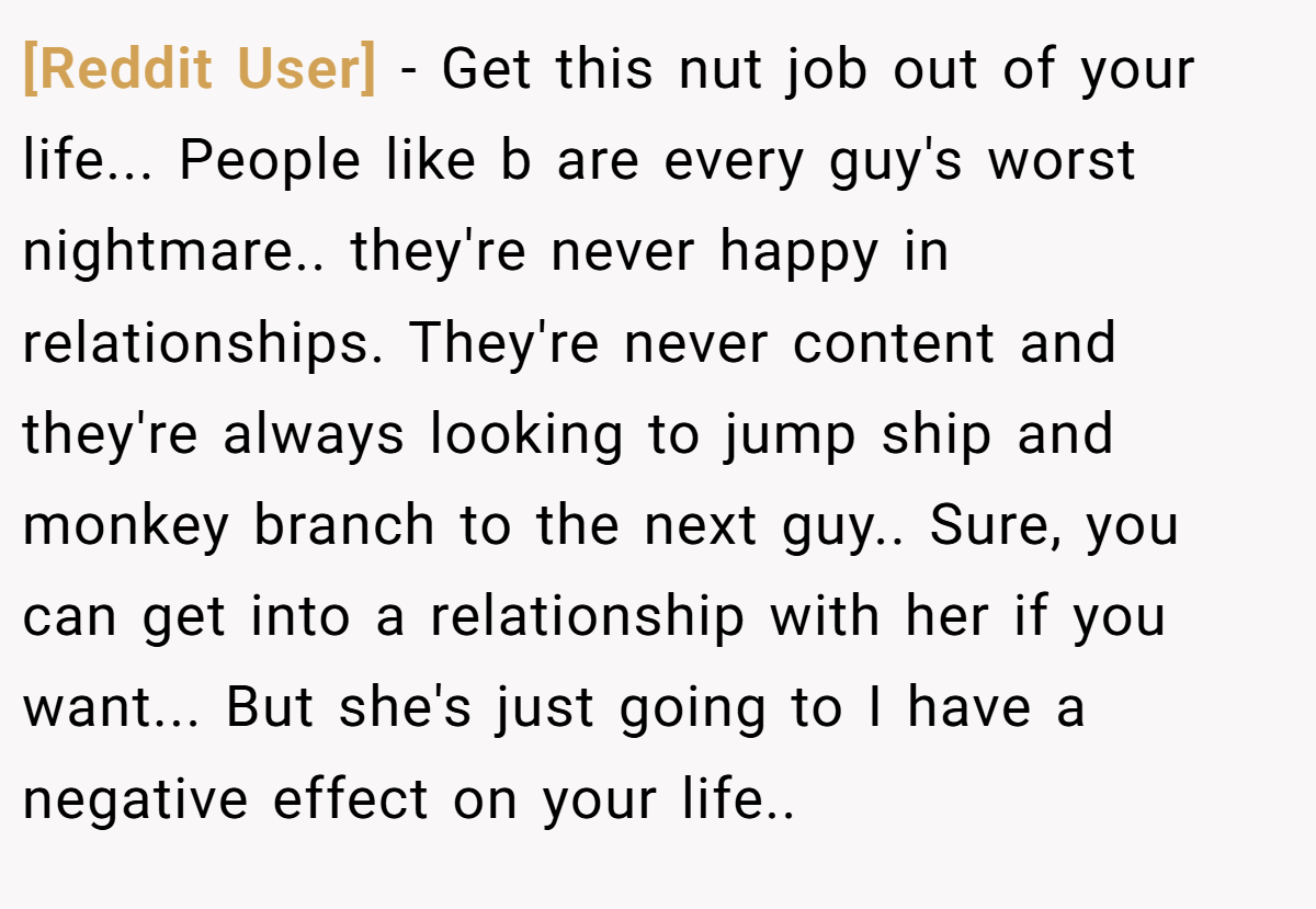 [Reddit User] − Get this nut job out of your life... People like b are every guy's worst nightmare.. they're never happy in relationships. They're never content and they're always looking to jump ship and monkey branch to the next guy.. Sure, you can get into a relationship with her if you want... But she's just going to I have a negative effect on your life..