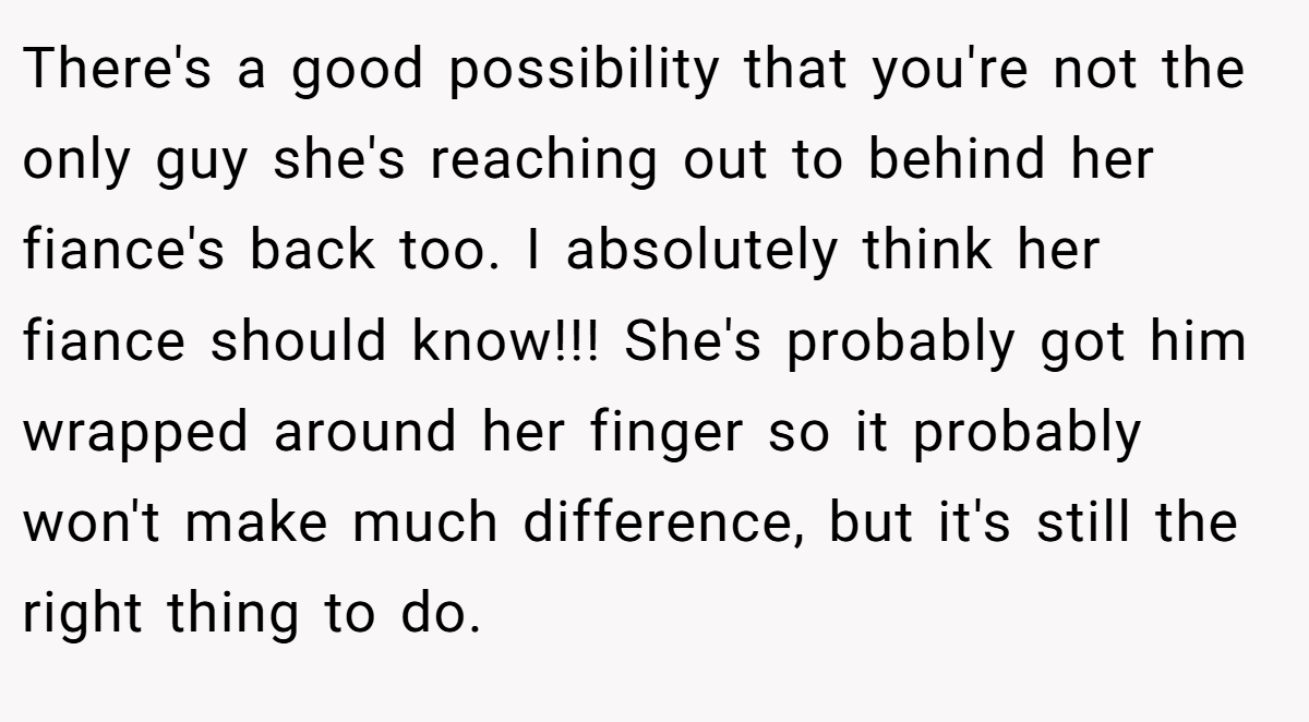 There's a good possibility that you're not the only guy she's reaching out to behind her fiance's back too. I absolutely think her fiance should know!!! She's probably got him wrapped around her finger so it probably won't make much difference, but it's still the right thing to do.