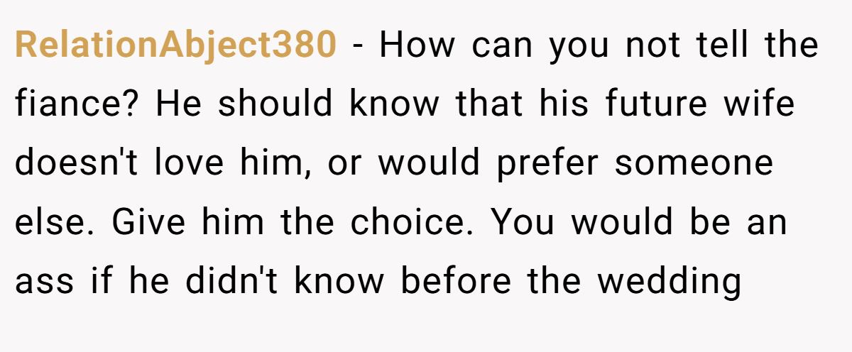 RelationAbject380 − How can you not tell the fiance? He should know that his future wife doesn't love him, or would prefer someone else. Give him the choice. You would be an ass if he didn't know before the wedding