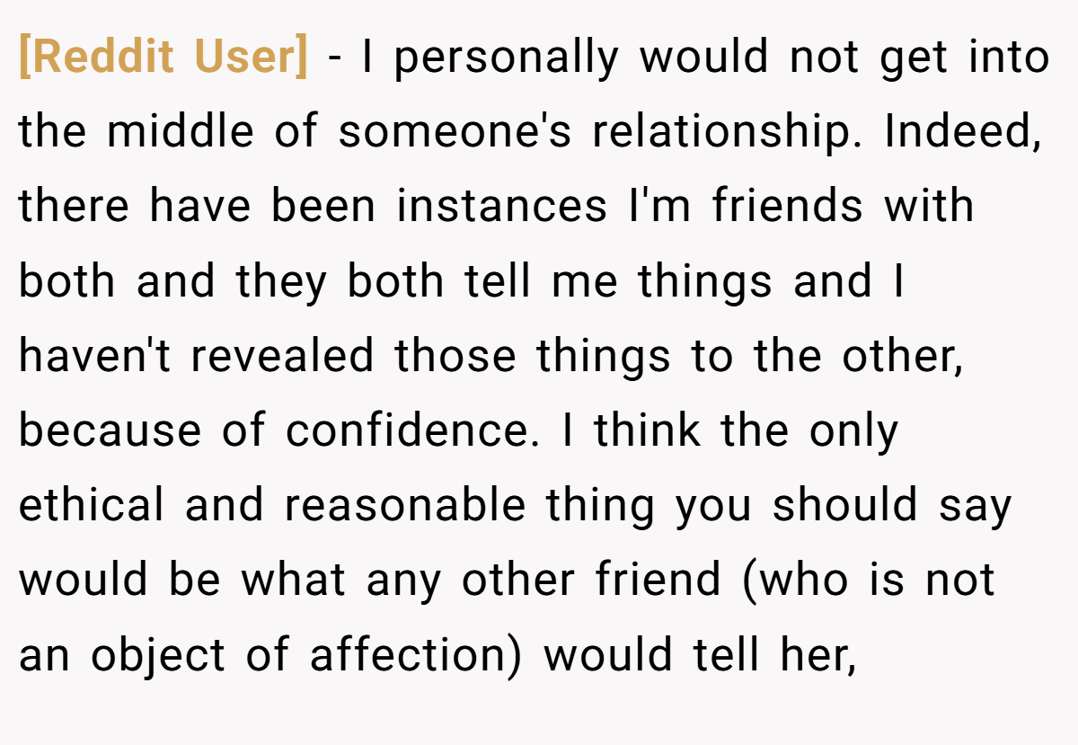 [Reddit User] − I personally would not get into the middle of someone's relationship. Indeed, there have been instances I'm friends with both and they both tell me things and I haven't revealed those things to the other, because of confidence. I think the only ethical and reasonable thing you should say would be what any other friend (who is not an object of affection) would tell her,