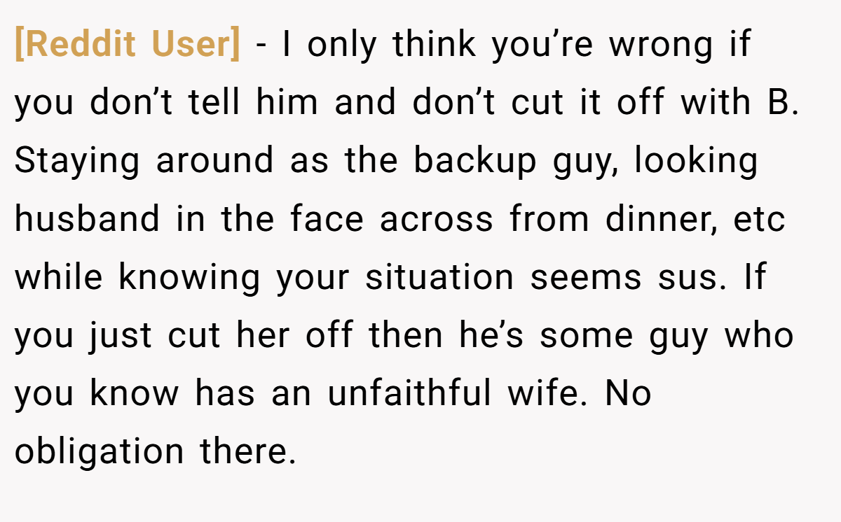 [Reddit User] − I only think you’re wrong if you don’t tell him and don’t cut it off with B. Staying around as the backup guy, looking husband in the face across from dinner, etc while knowing your situation seems sus. If you just cut her off then he’s some guy who you know has an unfaithful wife. No obligation there.