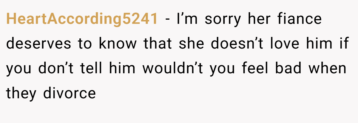HeartAccording5241 − I’m sorry her fiance deserves to know that she doesn’t love him if you don’t tell him wouldn’t you feel bad when they divorce