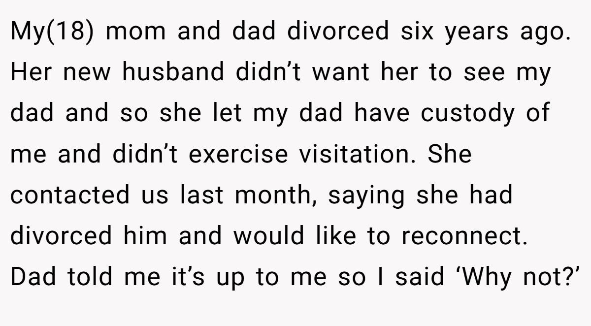 My(18) mom and dad divorced six years ago. Her new husband didn’t want her to see my dad and so she let my dad have custody of me and didn’t exercise visitation. She contacted us last month, saying she had divorced him and would like to reconnect. Dad told me it’s up to me so I said ‘Why not?’
