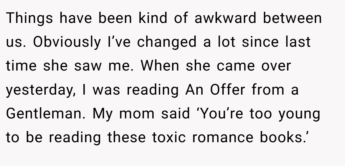 Things have been kind of awkward between us. Obviously I’ve changed a lot since last time she saw me. When she came over yesterday, I was reading An Offer from a Gentleman. My mom said ‘You’re too young to be reading these toxic romance books.’