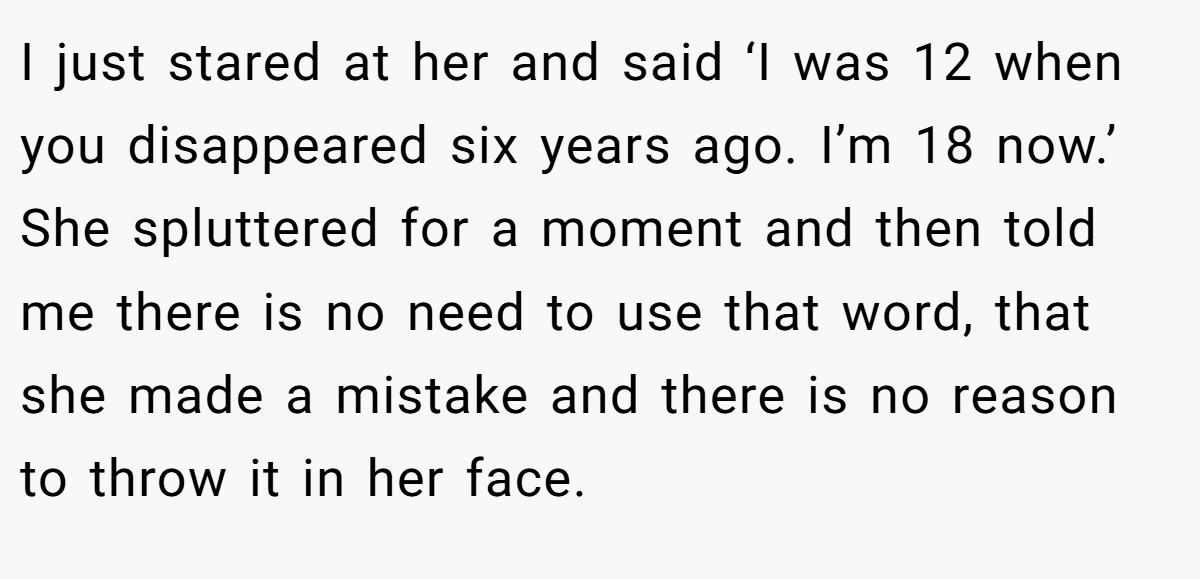 I just stared at her and said ‘I was 12 when you disappeared six years ago. I’m 18 now.’ She spluttered for a moment and then told me there is no need to use that word, that she made a mistake and there is no reason to throw it in her face.