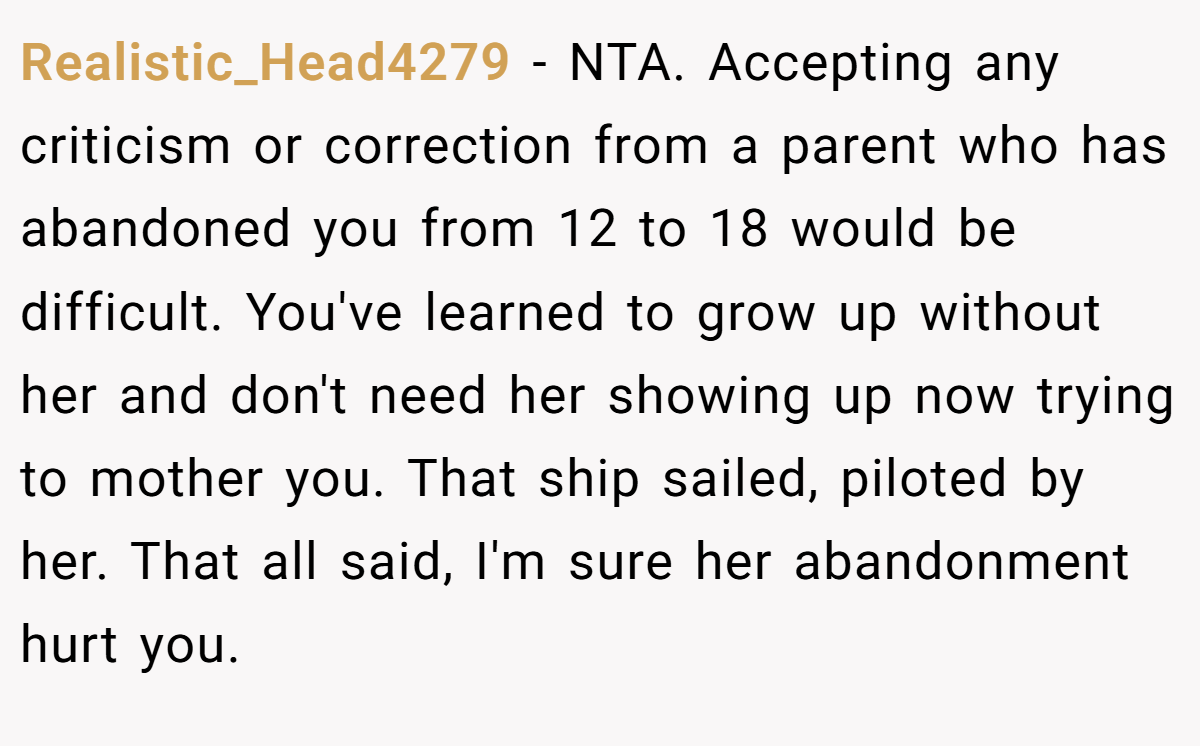 Realistic_Head4279 − NTA. Accepting any criticism or correction from a parent who has abandoned you from 12 to 18 would be difficult. You've learned to grow up without her and don't need her showing up now trying to mother you. That ship sailed, piloted by her. That all said, I'm sure her abandonment hurt you.