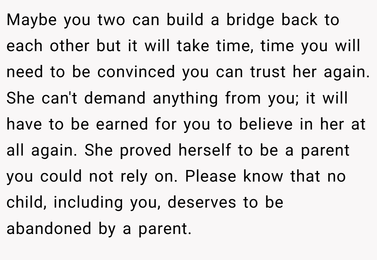 Maybe you two can build a bridge back to each other but it will take time, time you will need to be convinced you can trust her again. She can't demand anything from you; it will have to be earned for you to believe in her at all again. She proved herself to be a parent you could not rely on. Please know that no child, including you, deserves to be abandoned by a parent.